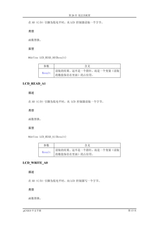 第 20 章 低层次配置

   在 A0（C/D）引脚为低电平时，从 LCD 控制器读取一个字节。


   类型


   函数替换。


   原型


   #define LCD_READ_A0(Result)


               参数                        含义
                       读取的结果。这不是一个指针，而是一个变量（读取
              Result
                       的数值保存在里面）的占位符。


LCD_READ_A1

   描述


   在 A0（C/D）引脚为低电平时，从 LCD 控制器读取一个字节。


   类型


   函数替换。


   原型


   #define LCD_READ_A1(Result)


               参数                        含义
                       读取的结果。这不是一个指针，而是一个变量（读取
              Result
                       的数值保存在里面）的占位符。


LCD_WRITE_A0

   描述


   在 A0（C/D）引脚为低电平时，向 LCD 控制器写一个字节。


   类型


   函数替换。



µC/GUI 中文手册                                      第 13 页
 