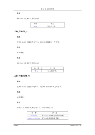 第 20 章 低层次配置

    原型


    #define LCD_WRITE_A0(Byte)


                          参数                 含义
                          Byte            写入的字节。

LCD_WRITE_A1

    描述


    在 A0（C/D）引脚为高电平时，向 LCD 控制器写一个字节。


    类型


    函数替换。


    原型


    #define LCD_WRITE_A1(Byte)


                          参      数           含      意
                           Byte            写入的字节。

LCD_WRITEM_A1

    描述


    在 A0（C/D）引脚为高电平时，向 LCD 控制器写入几个字节。


    类型


    函数替换。


    原型


    #define LCD_WRITEM_A1(paBytes, NumberOfBytes)


                      参    数                     含      意
                     paBytes         第一个字节数据指针的占位符。
                 NumberOfBytes       要写入的数据的字节数。



第 14 页                                                      µC/GUI 中文手册
 