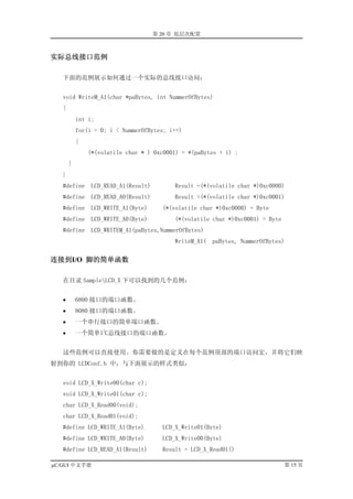 第 20 章 低层次配置



实际总线接口范例

   下面的范例展示如何通过一个实际的总线接口访问：


   void WriteM_A1(char *paBytes, int NummerOfBytes)
   {
           int i;
           for(i = 0; i < NummerOfBytes; i++)
           {
               (*(volatile char * ) 0xc0001) = *(paBytes + i) ;
       }
   }
   #define      LCD_READ_A1(Result)        Result =(*(volatile char *)0xc0000)
   #define      LCD_READ_A0(Result)        Result =(*(volatile char *)0xc0001)
   #define      LCD_WRITE_A1(Byte)      (*(volatile char *)0xc0000) = Byte
   #define      LCD_WRITE_A0(Byte)         (*(volatile char *)0xc0001) = Byte
   #define      LCD_WRITEM_A1(paBytes,NummerOfBytes)
                                           WriteM_A1( paBytes, NummerOfBytes)


连接到I/O 脚的简单函数

   在目录 SampleLCD_X 下可以找到的几个范例：


   •       6800 接口的端口函数。
   •       8080 接口的端口函数。
   •       一个串行接口的简单端口函数。
   •
                    2
           一个简单I C总线接口的端口函数。


   这些范例可以直接使用。你需要做的是定义在每个范例顶部的端口访问宏，并将它们映
射到你的 LCDConf.h 中，与下面展示的样式类似：


   void LCD_X_Write00(char c);
   void LCD_X_Write01(char c);
   char LCD_X_Read00(void);
   char LCD_X_Read01(void);
   #define LCD_WRITE_A1(Byte)           LCD_X_Write01(Byte)
   #define LCD_WRITE_A0(Byte)           LCD_X_Write00(Byte)
   #define LCD_READ_A1(Result)          Result = LCD_X_Read01()

µC/GUI 中文手册                                                                     第 15 页
 