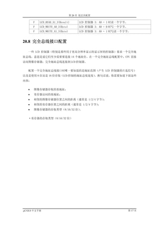 第 20 章 低层次配置

       F   LCD_READ_A1_3(Result)       LCD 控制器 3: A0 = 1 时读一个字节。
       F   LCD_WRITE_A0_3(Byte)        LCD 控制器 3: A0 = 0 时写一个字节。
       F   LCD_WRITE_A1_3(Byte)        LCD 控制器 3: A0 = 1 时写读一个字节。


20.8 完全总线接口配置

   一些 LCD 控制器（特别是那些用于更高分辨率显示的显示屏的控制器）要求一个完全地
址总线，意思是说它们至少需要要连接 14 个地址位。在一个完全地址总线配置中，CPU 直接
访问图像存储器；完全地址总线连接到 LCD 控制器。


   配置一个完全地址总线接口时唯一要知道的是地址范围（产生 LCD 控制器的片选信号）
以及是使用 8 位还是 16 位存取（LCD 控制的地址总线宽度）。换句话说，你需要知道下面这些
内容：


   •   图像存储器存取的基地址；
   •   寄存器访问的基地址；
   •   相邻的图像存储器位置之间的距离（通常是 1/2/4 字节）；
   •   相邻的寄存器位置之间的距离（通常是 1/2/4 字节）
                                 ；
   •   图像存储器的存取类型（8/16/32 位）。


   ·寄存器的存取类型（8/16/32 位）




µC/GUI 中文手册                                                        第 17 页
 