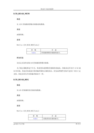第 20 章 低层次配置


LCD_READ_MEM

   描述


   从 LCD 控制器的图象存储器读取数据。


   类型


   函数替换。


   原型


   #define LCD_READ_MEM(Index)


                    参    数                 含    意
                    Index        控制器图像存储器的索引。


   附加信息


   该宏定义如何读取 LCD 控制器的图像存储器。


   为了能正确配置这个开关，你需要知道图像存储器的基地址，间隔及是否允许 8/16/或
32 位存取。你也应知道适合你的编译器的正确的语法，因为这种硬件存取不是基于 ANSI C 定
义的，因此会因为不同的编译器而不一样。


LCD_READ_REG

   描述


   从 LCD 控制器的寄存器读取数据。


   类型


   函数替换。


   原型


   #define LCD_READ_REG(Index)


                        参    数             含    意
                        Index      读取的寄存器的索引。


µC/GUI 中文手册                                         第 19 页
 