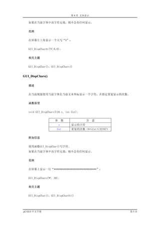 第 4 章 文本显示

   如果在当前字体中该字符无效，则不会有任何显示。


   范例


   在屏幕左上角显示一个大写“A”：


   GUI_DispCharAt('A',0,0);


   相关主题


   GUI_DispChar()，GUI_DispChars()


GUI_DispChars()

   描述


   在当前视窗使用当前字体在当前文本坐标显示一个字符，并指定重复显示的次数。


   函数原型


   void GUI_DispChars(U16 c, int Cnt);


                      参       数           含    意
                          c       显示的字符
                        Cnt       重复的次数（0≤Cnt≤32767）


   附加信息


   使用函数GUI_DispChar()写字符。
   如果在当前字体中该字符无效，则不会有任何显示。


   范例


   在屏幕上显示一行“******************************”：


   GUI_DispChars('*', 30);


   相关主题


   GUI_DispChar()，GUI_DispCharAt()




µC/GUI 中文手册                                            第5页
 