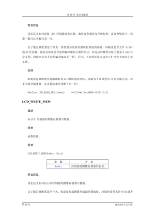 第 20 章 低层次配置



    附加信息


    该宏定义如何读取 LCD 控制器的寄存器。通常寄存器是内存映射的。在这种情况下，该
宏一般可以单独写为一行。


    为了能正确配置这个开关，你需要知道寄存器映射到的的地址，间隔及是否允许 8/16/
或 32 位存取。你也应知道适合你的编译器的正确的语法，因为这种硬件存取不是基于 ANSI C
定义的，因此会因为不同的编译器而不一样。不过，下面的语法可以在它们当中大部分正常
工作。


    范例


    如果寄存器映射至起始地址为 0xc0000 的内存区，间隔为 2 以及使用 16 位存取方式；对
于大部分编译器，定义看起来应该像下面一样：


    #define LCD_READ_REG(Index)     *((U16*)(0xc0000+(Off<<1)))


LCD_WRITE_MEM

    描述


    向 LCD 控制器的图像存储器写数据。


    类型


    函数替换。


    原型


    LCD_WRITE_MEM(Index, Data)


                       参   数                 含   意
                       Index        控制器的图像存储器的索引。


    附加信息


    该宏定义如何向 LCD 控制器的图像存储器写数据。


    为了能正确配置这个开关，你需要知道图像存储器的基地址，间隔和是否允许 8/16 或者



第 20 页                                                            µC/GUI 中文手册
 