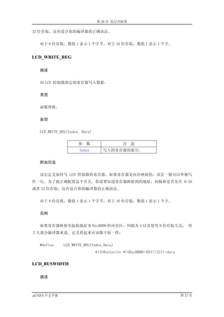第 20 章 低层次配置

32 位存取，还有适合你的编译器的正确语法。


   对于 8 位存取，数值 1 表示 1 个字节。对于 16 位存取，数值 1 表示 1 个字。


LCD_WRITE_REG

   描述


   向 LCD 控制器指定的寄存器写入数据。


   类型


   函数替换。


   原型


   LCD_WRITE_REG(Index, Data)


                      参   数                  含   意
                      Index        写入的寄存器的索引。


   附加信息


   该宏定义如何写 LCD 控制器的寄存器。如果寄存器是内存映射的，该宏一般可以单独写
作一行。为了能正确配置这个开关，你需要知道寄存器映射到的地址，间隔和是否允许 8/16
或者 32 位存取，还有适合你的编译器的正确语法。


   对于 8 位存取，数值 1 表示 1 个字节。对于 16 位存取，数值 1 表示 1 个字。


   范例


   如果寄存器映射至起始地址为 0xc0000 的内存区，间隔为 4 以及使用 8 位存取方式； 对
于大部分编译器来说，定义看起来应该像下面一样：


   #define    LCD_WRITE_REG(Index,Data)
                                *((U8volatile *)(0xc0000+(Off<<2)))=data


LCD_BUSWIDTH

   描述



µC/GUI 中文手册                                                                第 21 页
 