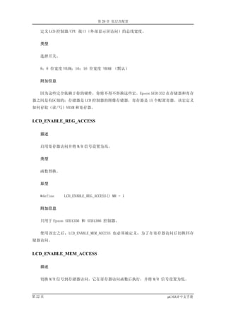 第 20 章 低层次配置

    定义 LCD 控制器/CPU 接口（外部显示屏访问）的总线宽度。


    类型


    选择开关。


    8：8 位宽度 VRAM；16：16 位宽度 VRAM （默认）


    附加信息


    因为这些完全依赖于你的硬件，你将不得不替换这些宏。Epson SED1352 在存储器和寄存
器之间是有区别的；存储器是 LCD 控制器的图像存储器，寄存器是 15 个配置寄器。该宏定义
如何存取（读/写）VRAM 和寄存器。


LCD_ENABLE_REG_ACCESS

    描述


    启用寄存器访问并将 M/R 信号设置为高。


    类型


    函数替换。


    原型


    #define   LCD_ENABLE_REG_ACCESS() MR = 1


    附加信息


    只用于 Epson SED1356 和 SED1386 控制器。


    使用该宏之后，LCD_ENABLE_MEM_ACCESS 也必须被定义，为了在寄存器访问后切换回存
储器访问。


LCD_ENABLE_MEM_ACCESS

    描述


    切换 M/R 信号到存储器访问。它在寄存器访问函数后执行，并将 M/R 信号设置为低。



第 22 页                                         µC/GUI 中文手册
 