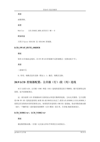 第 20 章 低层次配置

   类型


   函数替换。


   原型


   #define    LCD_ENABLE_MEM_ACCESS() MR = 0


   附加信息


   只用于 Epson SED1356 及 SED1386 控制器。


LCD_SWAP_BYTE_ORDER

   描述


   使用 16 位地址总线时，在 CPU 和 LCD 控制器中反转端模式（交换高低字节）
                                            。


   类型


   二进制开关


   0：停用，端模式没有交换（默认）；1：激活，端模式交换。


20.9 LCD 控制器配置：公共极（行）/段（列）连线

   对于大部分 LCD，公共极（COM）和段（SEG）连线的设置是易于理解的，既不需要特定的
设置，也不需要配置宏。


   这一部分说明 LCD 控制器如何与你的显示屏进行物理的连接。方向无关紧要，它只是假
设 COM 和 SEG 连线是连续的。如果 SEG 或 COM 的方向反了，使用 LCD_MIRROR_X/LCD_MIRROR_Y
设置它们为你的应用所需要的方向。如果使用非连续的 COM/SEG 连线地，你必须修改驱动器
（插入一个翻译表）或者最好找到硬件（LCD 模块）设计者，告诉他/她要重新设计。


LCD_XORG<n>；LCD_YORG<n>

   描述


   通过配置驱动器，（分别）定义显示屏水平和垂直方向的原点。



µC/GUI 中文手册                                                  第 23 页
 
