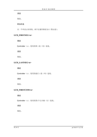 第 20 章 低层次配置

    类型


    数值。


    附加信息


    在一个单显示屏系统，两个宏通常都设为 0（默认值）。


LCD_FIRSTSEG<n>

    描述


    Controller <n>：使用的第 1 段（列）连线。


    类型


    数值。


LCD_LASTSEG<n>

    描述


    Controller <n>：使用的最后 1 段（列）连线。


    类型


    数值。


LCD_FIRSTCOM<n>

    描述

    Controller <n>：使用的第1个公共极（行）连线。


    类型


    数值。




第 24 页                                  µC/GUI 中文手册
 