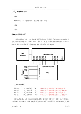 第 20 章 低层次配置


LCD_LASTCOM<n>

   描述


   Controller <n>：使用的最后 1 个公共极（行）连线。


   类型


   数值。


单LCD 控制器配置

   下面的框图展示由单个 LCD 控制器控制的单个 LCD。使用另外的 COM 和 SEG 驱动器。所
有公共极驱动器的输出口（COM0～COM63）都用上， 但是只有部分段驱动器的输出口（SEG4～
SEG91）被用到。注意：为了简明起见，视频 RAM 没有在框图内给出。




   上面范例的配置

   #define    LCD_FIRSTSEG0   (4)    /*   Contr.0：使用的第 1 条 seg 连线 */
   #define    LCD_LASTSEG0    (91)   /*   Contr.0：使用的最后 1 条 seg 连线 */
   #define    LCD_FIRSTCOM0   (0)    /*   Contr.0：使用的第 1 条 com 连线 */
   #define    LCD_LASTCOM0    (63)   /*   Contr.0：使用的最后 1 条 com 连线 */

   同时也请注意，如果 COM 或 SEG 连线被镜象，甚至 LCD 侧转（90°旋转，X、Y 轴互换），
上面的配置也是同样的。如果 COM/SEG 驱动器集成到 LCD 控制器当中，如一些为小 LCD 所设


µC/GUI 中文手册                                                        第 25 页
 