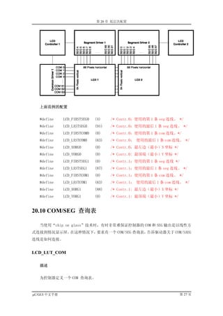 第 20 章 低层次配置




   上面范例的配置


   #define    LCD_FIRSTSEG0   (4)    /* Contr.0：使用的第 1 条 seg 连线。 */
   #define    LCD_LASTSEG0    (91)   /* Contr.0：使用的最后 1 条 seg 连线。 */
   #define    LCD_FIRSTCOM0   (0)    /* Contr.0：使用的第 1 条 com 连线。*/
   #define    LCD_LASTCOM0    (63)   /* Contr.0： 使用的最后 1 条 com 连线。 */
   #define    LCD_XORG0       (0)    /* Contr.0：最左边（最小）X 坐标 */
   #define    LCD_YORG0       (0)    /* Contr.0: 最顶端（最小）Y 坐标 */
   #define    LCD_FIRSTSEG1   (0)    /* Contr.1：使用的第 1 条 seg 连线 */
   #define    LCD_LASTSEG1    (87)   /* Contr.1：使用的最后 1 条 seg 连线。 */
   #define    LCD_FIRSTCOM1   (0)    /* Contr.1：使用的第 1 条 com 连线。 */
   #define    LCD_LASTCOM1    (63)   /* Contr.1： 使用的最后 1 条 com 连线。 */
   #define    LCD_XORG1       (88)   /* Contr.1: 最左边（最小）X 坐标 */
   #define    LCD_YORG1       (0)    /* Contr.1: 最顶端（最小）Y 坐标 */


20.10 COM/SEG 查询表

   当使用“chip on glass”技术时，有时非常难保证控制器的 COM 和 SEG 输出是以线性方
式连接到情况显示屏。在这种情况下，要求有一个 COM/SEG 查询表，告诉驱动器关于 COM/SAEG
连线是如何连接。


LCD_LUT_COM

   描述


   为控制器定义一个 COM 查询表。



µC/GUI 中文手册                                                          第 27 页
 