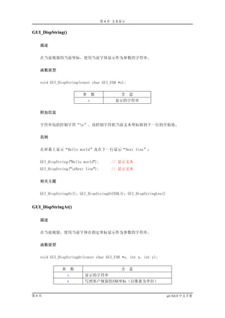 第 4 章 文本显示


GUI_DispString()

   描述


   在当前视窗的当前坐标，使用当前字体显示作为参数的字符串。


   函数原型


   void GUI_DispString(const char GUI_FAR *s);


                           参       数           含    意
                               s             显示的字符串


   附加信息


   字符串包括控制字符“n”。该控制字符把当前文本坐标移到下一行的开始处。


   范例


   在屏幕上显示“Hello world”及在下一行显示“Next line”：


   GUI_DispString("Hello world");          // 显示文本
   GUI_DispString("nNext line");          // 显示文本


   相关主题


   GUI_DispStringAt()，GUI_DispStringAtCEOL()，GUI_DispStringLen()


GUI_DispStringAt()

   描述


   在当前视窗，使用当前字体在指定坐标显示作为参数的字符串。


   函数原型


   void GUI_DispStringAt(const char GUI_FAR *s, int x, int y);


              参        数                       含    意
                   s       显示的字符串
                   x       写到客户视窗的X轴坐标（以像素为单位）


第6页                                                                µC/GUI 中文手册
 