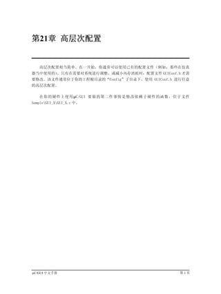 第21章 高层次配置


   高层次配置相当简单。在一开始，你通常可以使用已有的配置文件（例如，那些在仿真
器当中使用的）。只有在需要对系统进行调整，或减小内存消耗时，配置文件 GUIConf.h 才需
要修改。该文件通常位于你的工程根目录的“Config”子目录下。使用 GUIConf.h 进行任意
的高层次配置。

   在你的硬件上使用µC/GUI 要做的第二件事情是修改依赖于硬件的函数，位于文件
SampleGUI_XGUI_X.c 中。




µC/GUI 中文手册                                  第1页
 