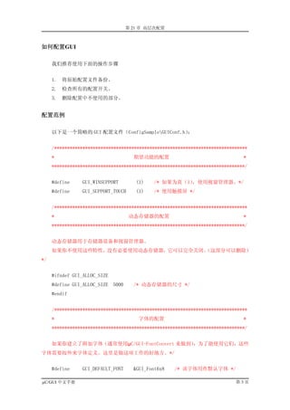 第 21 章 高层次配置



如何配置GUI

     我们推荐使用下面的操作步骤


     1.   将原始配置文件备份。
     2.   检查所有的配置开关。
     3.   删除配置中不使用的部分。


配置范例

     以下是一个简略的 GUI 配置文件（ConfigSampleGUIConf.h）：


     /***************************************************************************
     *                               期望功能的配置                                   *
     ***************************************************************************/


     #define    GUI_WINSUPPORT        (1)   /* 如果为真（1），使用视窗管理器。*/
     #define    GUI_SUPPORT_TOUCH     (1)   /* 使用触摸屏 */


     /***************************************************************************
     *                              动态存储器的配置                                   *
     ***************************************************************************/


     动态存储器用于存储器设备和视窗管理器。
     如果你不使用这些特性，没有必要使用动态存储器，它可以完全关闭。
                                   （这部分可以删除）
*/


     #ifndef GUI_ALLOC_SIZE
     #define GUI_ALLOC_SIZE 5000     /* 动态存储器的尺寸 */
     #endif


     /***************************************************************************
     *                                 字体的配置                                   *
     ***************************************************************************/


     如果你建立了附加字体（通常使用µC/GUI-FontConvert 来做到），为了能使用它们，这些
字体需要按外来字体定义。这里是做这项工作的好地方。*/


     #define    GUI_DEFAULT_FONT     &GUI_Font6x8   /* 该字体用作默认字体 */

µC/GUI 中文手册                                                                 第3页
 