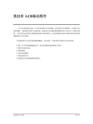 第22章 LCD驱动程序


   一个 LCD 驱动程序支持一个具体系列的 LCD 控制器，而所有的 LCD 都配备一个或多个这
些控制器。 驱动程序本质上是通用的，意思是它可以通过修改配置文件 LCDConf.h 来进行配
置。 这些文件包含所有可配置的选项用于驱动程序，以及多重的定义用于硬件如何访问及控
制器如何与 LCD 连接。

   本章提供µC/GUI的LCD控制器的概述。它针对每一个驱动程序说明以下这些内容：

   • 哪一个 LCD 控制器能被访问，及支持的颜色深度和接口类型。
   • 额外的 RAM 需求。
   • 附加函数。
   • 如何访问硬件。
   • 指定配置开关。
   • 特定的 LCD 控制器的特别需求。




µC/GUI 中文手册                                   第1页
 
