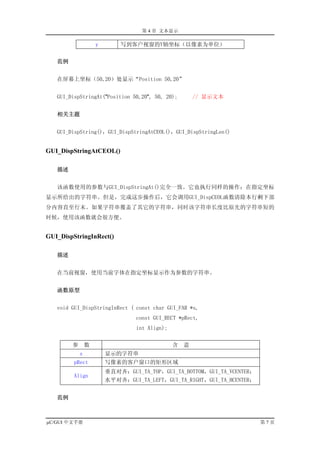 第 4 章 文本显示

                    y       写到客户视窗的Y轴坐标（以像素为单位）


   范例


   在屏幕上坐标（50,20）处显示“Position 50,20”


   GUI_DispStringAt("Position 50,20", 50, 20);         // 显示文本


   相关主题


   GUI_DispString()，GUI_DispStringAtCEOL()，GUI_DispStringLen()


GUI_DispStringAtCEOL()

   描述


   该函数使用的参数与GUI_DispStringAt()完全一致。它也执行同样的操作：在指定坐标
显示所给出的字符串。但是，完成这步操作后，它会调用GUI_DispCEOL函数清除本行剩下部
分内容直至行末。如果字符串覆盖了其它的字符串，同时该字符串长度比原先的字符串短的
时候，使用该函数就会很方便。


GUI_DispStringInRect()

   描述


   在当前视窗，使用当前字体在指定坐标显示作为参数的字符串。


   函数原型


   void GUI_DispStringInRect ( const char GUI_FAR *s,
                                 const GUI_RECT *pRect,
                                 int Align);


        参       数                              含   意
            s           显示的字符串
         pRect          写像素的客户窗口的矩形区域
                        垂直对齐：GUI_TA_TOP，GUI_TA_BOTTOM，GUI_TA_VCENTER；
         Align
                        水平对齐：GUI_TA_LEFT，GUI_TA_RIGHT，GUI_TA_HCENTER；


   范例



µC/GUI 中文手册                                                             第7页
 