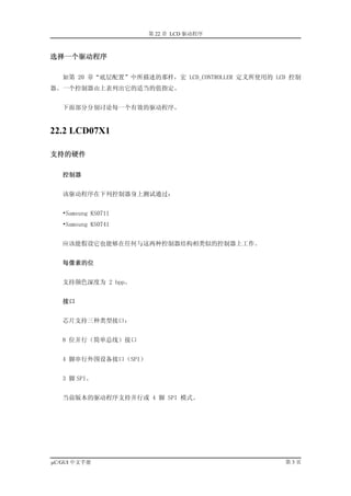 第 22 章 LCD 驱动程序



选择一个驱动程序

   如第 20 章“底层配置”中所描述的那样，宏 LCD_CONTROLLER 定义所使用的 LCD 控制
器。一个控制器由上表列出它的适当的值指定。


   下面部分分别讨论每一个有效的驱动程序。


22.2 LCD07X1

支持的硬件

   控制器


   该驱动程序在下列控制器身上测试通过：


   •Samsung KS0711
   •Samsung KS0741


   应该能假设它也能够在任何与这两种控制器结构相类似的控制器上工作。


   每像素的位


   支持颜色深度为 2 bpp。


   接口


   芯片支持三种类型接口：


   8 位并行（简单总线）接口


   4 脚串行外围设备接口（SPI）


   3 脚 SPI。


   当前版本的驱动程序支持并行或 4 脚 SPI 模式。




µC/GUI 中文手册                                       第3页
 