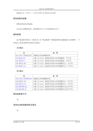 第 22 章 LCD 驱动程序

   RAM 的大小（字节）= ( LCD_YSIZE+7)/8*LCD_XSIZE*2


附加的驱动函数

   LCD_L0_ControlCache


   有关这个函数的信息，请参阅第 23 章“LCD 驱动程序 API”。


硬件配置

   这个驱动程序使用一个如第 20 章“低层配置”所描述的简单总路线接口访问硬件。 下
表列出了必须为硬件访问所定义的宏：


   并行模式


          宏                                说   明
  LCD_INIT_CONTROLLER    初始化 LCD 控制器序列。
  LCD_READ_A0            A 线（A-line）为低电平时从 LCD 控制器读一个字节。
  LCD_READ_A1            A 线（A-line）为高电平时从 LCD 控制器读一个字节。
  LCD_WRITE_A0           A 线（A-line）为低电平时向 LCD 控制器写入一个字节。
  LCD_WRITE_A1           A 线（A-line）为高电平时向 LCD 控制器写入一个字节。


   串行模式


          宏                                说   明
  LCD_INIT_CONTROLLER    初始化 LCD 控制器序列。
  LCD_WRITE_A0           A 线（A-line）为低电平时向 LCD 控制器写入一个字节。
  LCD_WRITE_A1           A 线（A-line）为高电平时向 LCD 控制器写入一个字节。
  LCD_WRITEM_A0          A 线（A-line）为低电平时向 LCD 控制器写入多个字节。
  LCD_WRITEM_A1          A 线（A-line）为高电平时向 LCD 控制器写入多个字节。

附加的配置开关

   无。


某些LCD控制器的特定要求

   无。




µC/GUI 中文手册                                                 第5页
 