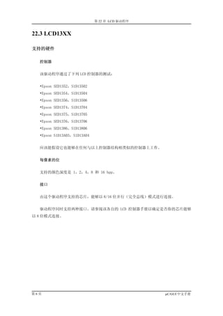 第 22 章 LCD 驱动程序


22.3 LCD13XX

支持的硬件

  控制器


  该驱动程序通过了下列 LCD 控制器的测试：


  •Epson SED1352，S1D13502
  •Epson SED1354，S1D13504
  •Epson SED1356，S1D13506
  •Epson SED1374，S1D13704
  •Epson SED1375，S1D13705
  •Epson SED1376，S1D13706
  •Epson SED1386，S1D13806
  •Epson S1D13A03，S1D13A04


  应该能假设它也能够在任何与以上控制器结构相类似的控制器上工作。


  每像素的位


  支持的颜色深度是 1，2，4，8 和 16 bpp。


  接口


  由这个驱动程序支持的芯片，能够以 8/16 位并行（完全总线）模式进行连接。


  驱动程序同时支持两种接口。请参阅该各自的 LCD 控制器手册以确定是否你的芯片能够
以 8 位模式连接。




第6页                                            µC/GUI 中文手册
 
