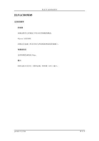 第 22 章 LCD 驱动程序


22.5 LCD15E05

支持的硬件

   控制器


   该驱动程序已经通过下列 LCD 控制器的测试：


   •Epson S1D15E05


   应假定它也能工作在任何与些结构相类似的控制器上。


   每像素的位


   支持的颜色深度是 2bpp。


   接口


   同时支持 8 位并行（简单总线）和串联（SPI）接口。




µC/GUI 中文手册                            第 11 页
 