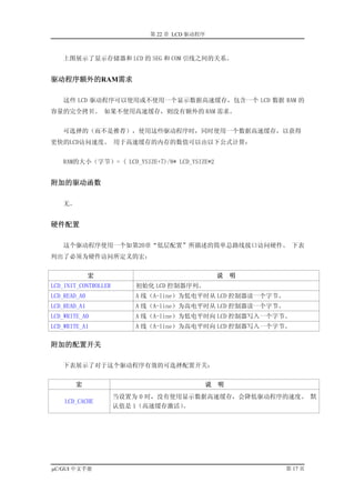 第 22 章 LCD 驱动程序



   上图展示了显示存储器和 LCD 的 SEG 和 COM 引线之间的关系。


驱动程序额外的RAM需求

   这些 LCD 驱动程序可以使用或不使用一个显示数据高速缓存，包含一个 LCD 数据 RAM 的
容量的完全拷贝。 如果不使用高速缓存，则没有额外的 RAM 需求。


   可选择的（而不是推荐），使用这些驱动程序时，同时使用一个数据高速缓存，以获得
更快的LCD访问速度。 用于高速缓存的内存的数值可以由以下公式计算：


   RAM的大小（字节）= ( LCD_YSIZE+7)/8* LCD_YSIZE*2


附加的驱动函数

   无。


硬件配置

   这个驱动程序使用一个如第20章“低层配置”所描述的简单总路线接口访问硬件。 下表
列出了必须为硬件访问所定义的宏：


              宏                                   说   明
LCD_INIT_CONTROLLER      初始化 LCD 控制器序列。
LCD_READ_A0              A 线（A-line）为低电平时从 LCD 控制器读一个字节。
LCD_READ_A1              A 线（A-line）为高电平时从 LCD 控制器读一个字节。
LCD_WRITE_A0             A 线（A-line）为低电平时向 LCD 控制器写入一个字节。
LCD_WRITE_A1             A 线（A-line）为高电平时向 LCD 控制器写入一个字节。

附加的配置开关

   下表展示了对于这个驱动程序有效的可选择配置开关：


        宏                                     说   明
                      当设置为 0 时，没有使用显示数据高速缓存，会降低驱动程序的速度。 默
    LCD_CACHE
                      认值是 1（高速缓存激活）。




µC/GUI 中文手册                                                第 17 页
 