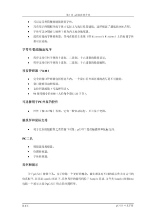 第 1 章 µC/GUI 的介绍

   •   可以定义和简便地链接新的字体。
   •   只有用于应用程序的字体才实际上与执行结果链接，这样保证了最低的 ROM 占用。
   •   字体可以分别在 X 轴和 Y 轴方向上充分地缩放。
   •   提供有效的字体转换器，任何在你的主系统（即 Microsoft Windows）上的有效字体
       都可以转换。


字符串/数值输出程序

   •   程序支持任何字体的十进制，二进制，十六进制的数值显示。
   •   程序支持任何字体的十进制，二进制，十六进制的数值编辑。


视窗管理器（WM）

   •   完全的窗口管理器包括剪切在内。一个窗口的外部区域的改写是不可能的。
   •   窗口能够移动和缩放。
   •   支持回调函数（可选择用法）。
   •   WM 使用极小的 RAM（大约每个窗口 20 字节）。


可选择用于PC外观的控件

   •   控件（窗口对象）有效。它们一般自动运行，并且易于使用。


触摸屏和鼠标支持

   •   对于比如按钮控件之类的窗口对象，µC/GUI 提供触摸屏和鼠标支持。


PC工具

   •   模拟器及观察器。
   •   位图转换器。
   •   字体转换器。


范例和演示

   关于µC/GUI 能做什么，为了给你一个更好的概念，我们准备有不同的演示作为可运行的
仿真程序，在目录 sampleEXE 下。范例程序的源代码位于 Sample 目录。文件夹 SampleGUIDemo
包括一个展示大部分µC/GUI 特点的应用程序。




第4页                                                µC/GUI 中文手册
 