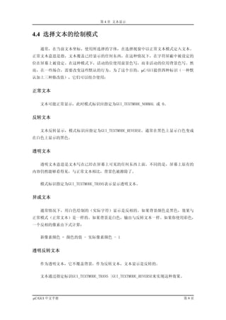 第 4 章 文本显示


4.4 选择文本的绘制模式

   通常，在当前文本坐标，使用所选择的字体，在选择视窗中以正常文本模式定入文本。
正常文本意思是指，文本覆盖已经显示的任何东西，在这种情况下，在字符屏蔽中被设定的
位在屏幕上被设定。在这种模式下，活动的位使用前景色写，而非活动的位用背景色写。然
而，在一些场合，需要改变这些默认的行为。为了这个目的，µC/GUI提供四种标识（一种默
认加上三种修改值），它们可以组合使用：


正常文本

   文本可能正常显示，此时模式标识应指定为GUI_TEXTMODE_NORMAL 或 0。


反转文本

   文本反转显示，模式标识应指定为GUI_TEXTMODE_REVERSE。通常在黑色上显示白色变成
在白色上显示的黑色。


透明文本

   透明文本意思是文本写在已经在屏幕上可见的任何东西上面。不同的是，屏幕上原有的
内容仍然能够看得见，与正常文本相比，背景色被擦除了。


   模式标识指定为GUI_TEXTMODE_TRANS表示显示透明文本。


异或文本

   通常情况下，用白色绘制的（实际字符）显示是反相的。如果背景颜色是黑色，效果与
正常模式（正常文本）是一样的。如果背景是白色，输出与反转文本一样。如果你使用彩色，
一个反相的像素由下式计算：


   新像素颜色 = 颜色的值 - 实际像素颜色 - 1


透明反转文本

   作为透明文本，它不覆盖背景，作为反转文本，文本显示是反转的。


   文本通过指定标识GUI_TEXTMODE_TRANS |GUI_TEXTMODE_REVERSE来实现这种效果。




µC/GUI 中文手册                                               第9页
 
