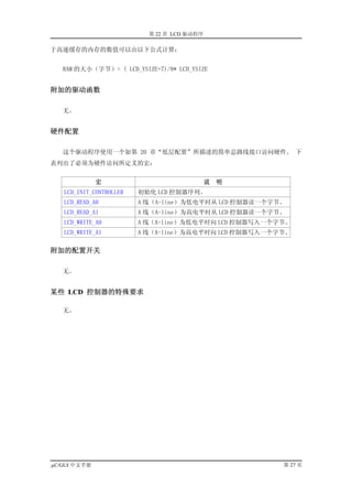第 22 章 LCD 驱动程序

于高速缓存的内存的数值可以由以下公式计算：


   RAM 的大小（字节）= ( LCD_YSIZE+7)/8* LCD_YSIZE


附加的驱动函数

   无。


硬件配置

   这个驱动程序使用一个如第 20 章“低层配置”所描述的简单总路线接口访问硬件。 下
表列出了必须为硬件访问所定义的宏：


              宏                              说   明
   LCD_INIT_CONTROLLER   初始化 LCD 控制器序列。
   LCD_READ_A0           A 线（A-line）为低电平时从 LCD 控制器读一个字节。
   LCD_READ_A1           A 线（A-line）为高电平时从 LCD 控制器读一个字节。
   LCD_WRITE_A0          A 线（A-line）为低电平时向 LCD 控制器写入一个字节。
   LCD_WRITE_A1          A 线（A-line）为高电平时向 LCD 控制器写入一个字节。

附加的配置开关

   无。


某些 LCD 控制器的特殊要求

   无。




µC/GUI 中文手册                                            第 27 页
 