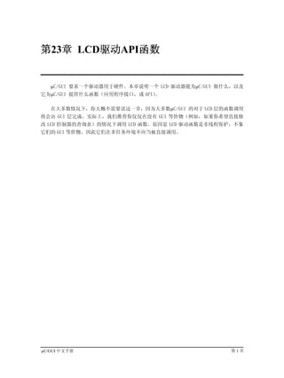 第23章 LCD驱动API函数


   µC/GUI 要求一个驱动器用于硬件。本章说明一个 LCD 驱动器能为µC/GUI 做什么，以及
它为µC/GUI 提供什么函数（应用程序接口，或 API）。

   在大多数情况下，你大概不需要读这一章，因为大多数µC/GUI 的对于 LCD 层的函数调用
将会由 GUI 层完成。实际上，我们推荐你仅仅在没有 GUI 等价物（例如，如果你希望直接修
改 LCD 控制器的查询表）的情况下调用 LCD 函数。原因是 LCD 驱动函数是非线程保护，不象
它们的 GUI 等价物。因此它们在多任务环境不应当被直接调用。




µC/GUI 中文手册                                    第1页
 