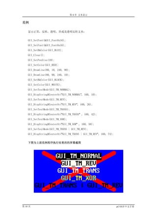 第 4 章 文本显示


范例

    显示正常，反转，透明，异或及透明反转文本：


    GUI_SetFont(&GUI_Font8x16);
    GUI_SetFont(&GUI_Font8x16);
    GUI_SetBkColor(GUI_BLUE);
    GUI_Clear();
    GUI_SetPenSize(10);
    GUI_SetColor(GUI_RED);
    GUI_DrawLine(80, 10, 240, 90);
    GUI_DrawLine(80, 90, 240, 10);
    GUI_SetBkColor(GUI_BLACK);
    GUI_SetColor(GUI_WHITE);
    GUI_SetTextMode(GUI_TM_NORMAL);
    GUI_DispStringHCenterAt("GUI_TM_NORMAL", 160, 10);
    GUI_SetTextMode(GUI_TM_REV);
    GUI_DispStringHCenterAt("GUI_TM_REV", 160, 26);
    GUI_SetTextMode(GUI_TM_TRANS);
    GUI_DispStringHCenterAt("GUI_TM_TRANS" , 160, 42);
    GUI_SetTextMode(GUI_TM_XOR);
    GUI_DispStringHCenterAt("GUI_TM_XOR" , 160, 58);
    GUI_SetTextMode(GUI_TM_TRANS | GUI_TM_REV);
    GUI_DispStringHCenterAt("GUI_TM_TRANS | GUI_TM_REV", 160, 74);


    下图为上面范例程序执行结果的的屏幕截图




第 10 页                                                               µC/GUI 中文手册
 