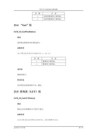 第 23 章 LCD 驱动 API 函数

                       参          数           含   意
                              x       反转的像素的 X 轴坐标。
                              y       反转的像素的 Y 轴坐标。


23.4 “Get”组

LCD_L0_GetPixelIndex()

   描述


   返回指定像素的 RGB 颜色索引。


   函数原型


   int LCD_L0_GetPixelIndex(int x, int y);


                      参       数               含   意
                          x           像素的 X 轴坐标。
                          y           像素的 Y 轴坐标。


   返回值


   像素的索引。


   附加信息


   更多的信息请参阅第 9 章：颜色。


23.5 查询表（LUT）组

LCD_L0_SetLUTEntry()

   描述


   修改 LCD 控制器的 LUT 的单个条目。


   函数原型


   void LCD_L0_SetLUTEntry(U8 Pos, LCD_COLOR Color;



µC/GUI 中文手册                                              第7页
 