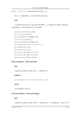 第 23 章 LCD 驱动 API 函数

的字节。该“hitlist”在图像存储器中每字节使用一位。


   这是一个可选择的特性，并不支持所有的 LCD 驱动器。


   范例


   下面范例的代码在显示屏上执行交迭的绘制操作。为了加速显示屏的更新，避免闪烁，
锁定高速缓存，直到这些操作执行完毕后才解锁。


   LCD_ControlCache(LCD_CC_LOCK);
   GUI_FillCircle(30,30,20);
   GUI_SetDrawMode(GUI_DRAWMODE_XOR);
   GUI_FillCircle(50,30,10);
   GUI_SetTextMode(GUI_TEXTMODE_XOR);
   GUI_DispStringAt ("Hello worldn", 0, 0);
   GUI_DrawHLine(16,5,25);
   GUI_DrawHLine(18,5,25);
   GUI_DispStringAt("XOR Text",0,20);
   GUI_DispStringAt("XOR Text",0,60);
   LCD_ControlCache(LCD_CC_UNLOCK);


LCD_GetXSize()，LCD_GetYSize()

   描述


   分别返回 LCD 的物理 X 轴或 Y 轴尺寸，以像素为单位。


   函数原型 s


   int LCD_GetXSize (void) int LCD_GetYSize (void)


   返回值


   显示屏的物理 X/Y 轴尺寸。


LCD_GetVXSize()，LCD_GetVYSize()

   描述


   分别返回 LCD 的虚拟 X 轴或 Y 轴尺寸，以像素为单位。在大多数情况下，虚拟尺寸等于


µC/GUI 中文手册                                           第9页
 