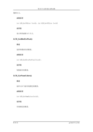 第 23 章 LCD 驱动 API 函数

物理尺寸。


    函数原型


    int LCD_GetVXSize (void)，int LCD_GetVYSize (void)


    返回值


    显示屏的虚拟 X/Y 尺寸。


LCD_GetBitsPerPixel()

    描述


    返回每像素位的数量。


    函数原型


    int LCD_GetBitsPerPixel(void);


    返回值


    每像素位的数量。


LCD_GetNumColors()

    描述


    返回 LCD 当前有效颜色的数量。


    函数原型


    int LCD_GetNumColors(void);


    返回值


    有效颜色的数量。




第 10 页                                                  µC/GUI 中文手册
 