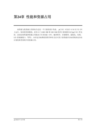 第24章 性能和资源占用


   高性能与低资源占用的结合总是一个主要的设计考虑。 µC/GUI 可以在 8/16/32 位 CPU
上运行。依靠使用的模块，甚至小于 64KB ROM 和 2KB RAM 的单片系统都可以为µC/GUI 所支
持。该实际的性能和资源占用取决于许多因素（CPU，编译程序，存储模型，最优化，结构，
LCD 控制器接口，等等)。本章包含标准检查程序和有关在可用于获得最多目标系统的充分估
计量的典型系统中的资源占用。




µC/GUI 中文手册                                       第1页
 