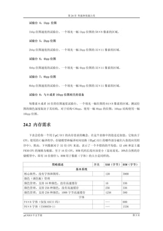 第 24 章 性能和资源占用

   试验台 4：1bpp 位图


   1bbp 位图速度的试验台。一个填充一幅 1bpp 位图的 58×8 像素的区域。


   试验台 5：2bpp 位图


   2bbp 位图速度的试验台。一个填充一幅 2bpp 位图的 32×11 像素的区域。


   试验台 6：4bpp 位图


   4bbp 位图速度的试验台。一个填充一幅 4bpp 位图的 32×11 像素的区域。


   试验台 7：8bpp 位图


   8bbp 位图速度的试验台。一个填充一幅 8bpp 位图的 32×11 像素的区域。


   试验台 8：与 8 或者 16bpp 位图相关的设备


   每像素 8 或者 16 位的位图速度试验台。一个填充一幅位图的 64×8 像素的区域。测试位
图的颜色深度取决于其结构。对于结构≤8bpp，使用一幅 8bpp 的位图；16bpp 结构使用一幅
16bpp 位图。


24.2 内存需求

   下表会给你一个用于µC/GUI 的内存需求的概念。在这个表格中的值是近似值，它取决于
CPU，使用的 C 编译程序，存储模型和编译时间切换（即µC/GUI 的哪些部分被归入你的应用程
序中）。然而，下列数据对于 32 位 CPU 来说，表示了一个不错的的平均值，以 x86 和富士通
FR30 CPU 的规格为根据。至于 16 位 CPU，ROM 代码长度应该更小（显而易见，30%在自然的存
储模型中，即有 16 位指针）；ROM 用于数据（字体）的大小是同样的。


               简略描述                开关   RAM（字节） ROM（字节）
                          基本系统
核心软件，没有字体和图库。                           120     3900
颜色（调色板）管理
颜色管理，支持 16 种颜色，没有高速缓存                   16      336
颜色管理，支持 256 种颜色，没有高速缓存                  256     336
颜色管理，支持 256 种颜色，1000 字节高速缓存             1256    580
                           字体
F4×6 字体（仅仅 ASCII 码）                     ---     600
F6×8 字体（ISO8859-1）                      ---     1536

µC/GUI 中文手册                                            第3页
 