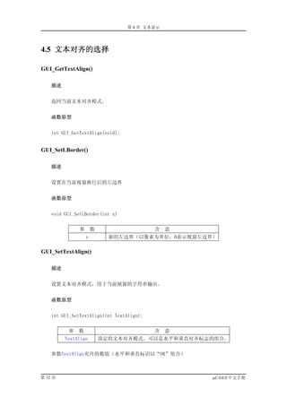 第 4 章 文本显示




4.5 文本对齐的选择

GUI_GetTextAlign()

    描述


    返回当前文本对齐模式。


    函数原型


    int GUI_GetTextAlign(void);


GUI_SetLBorder()

    描述


    设置在当前视窗换行后的左边界


    函数原型


    void GUI_SetLBorder(int x)


               参       数                   含   意
                   x         新的左边界（以像素为单位，0表示视窗左边界）

GUI_SetTextAlign()

    描述


    设置文本对齐模式，用于当前视窗的字符串输出。


    函数原型


    int GUI_SetTextAlign(int TextAlign);


          参   数                            含   意
         TextAlign         设定的文本对齐模式。可以是水平和垂直对齐标志的组合。


    参数TextAlign允许的数值（水平和垂直标识以“OR”组合）



第 12 页                                             µC/GUI 中文手册
 