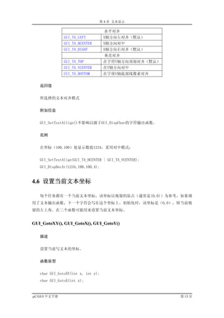 第 4 章 文本显示

                                    水平对齐
               GUI_TA_LEFT          X轴方向左对齐（默认）
               GUI_TA_HCENTER       X轴方向对中
               GUI_TA_RIGHT         X轴方向右对齐（默认）
                                    垂直对齐
               GUI_TA_TOP           在字符Y轴方向顶部对齐（默认）
               GUI_TA_VCENTER       在Y轴方向对中
               CUI_TA_BOTTOM        在字体Y轴底部线像素对齐


   返回值


   所选择的文本对齐模式


   附加信息


   GUI_SetTextAllign()不影响以源于GUI_DispChar的字符输出函数。


   范例


   在坐标（100,100）处显示数值1234，采用对中模式：


   GUI_SetTextAlign(GUI_TA_HCENTER | GUI_TA_VCENTER);
   GUI_DispDecAt(1234,100,100,4);


4.6 设置当前文本坐标

   每个任务都有一个当前文本坐标，该坐标以视窗的原点（通常是(0,0)）为参考，如果调
用了文本输出函数，下一个字符会写在这个坐标上。初始化时，该坐标是（0,0），即当前视
窗的左上角。在三个函数可能用来设置当前文本坐标。


GUI_GotoXY(), GUI_GotoX(), GUI_GotoY()

   描述


   设置当前写文本的坐标。


   函数原型


   char GUI_GotoXY(int x, int y);
   char GUI_GotoX(int x);


µC/GUI 中文手册                                             第 13 页
 