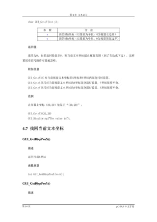 第 4 章 文本显示

    char GUI_GotoY(int y);


               参       数                  含    意
                   x         新的X轴坐标（以像素为单位，0为视窗左边界）
                   y         新的Y轴坐标（以像素为单位，0为视窗顶部边界）


    返回值


    通常为0。如果返回数值非0，则当前文本坐标超出视窗范围（到了右边或下边），这样
紧接着的写操作可能被忽略。


    附加信息


    GUI_GotoXY()对当前视窗文本坐标的X坐标和Y坐标两部分同时设置。
    GUI_GotoX()只对当前视窗文本坐标的X坐标部分进行设置，Y坐标保持不变。
    GUI_GotoY()只对当前视窗文本坐标的Y坐标部分进行设置，X坐标保持不变。


    范例


    在屏幕上坐标（20,20）处显示“(20,20)”：


    GUI_GotoXY(20,20)
    GUI_DispString("The value is");


4.7 找回当前文本坐标

GUI_GetDispPosX()

    描述


    返回当前X坐标


    函数原型


    int GUI_GetDispPosX(void);


GUI_GetDispPosY()

    描述



第 14 页                                             µC/GUI 中文手册
 
