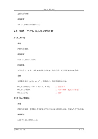第 4 章 文本显示

   返回当前Y坐标


   函数原型


   int GUI_GetDispPosY(void);


4.8 清除一个视窗或其部分的函数

GUI_Clear()

   描述


   清除当前视窗。


   函数原型


   void GUI_Clear(void);


   附加信息


   如果没有定义视窗，当前视窗为整个显示区。这样的话，整个显示区都会被清除。


   范例


   在屏幕上显示“Hello world”，等待1秒种，然后清除显示内容：


   GUI_DispStringAt("Hello world", 0, 0);     // 显示文本
   GUI_Delay(1000);                           // 等待1秒钟（非µC/GUI部分）
   GUI_Clear();                               // 清屏


GUI_DispCEOL()

   描述


   清除当前视窗（或屏幕）从当前文本坐标到行末显示区域的内容，高度为当前字体高度。


   函数原型


   void GUI_DispCEOL(void);




µC/GUI 中文手册                                                     第 15 页
 