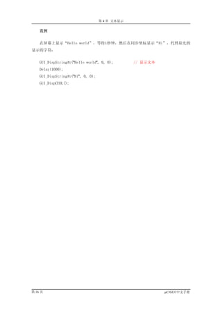 第 4 章 文本显示

    范例


    在屏幕上显示“Hello world”，等待1秒钟，然后在同步坐标显示“Hi”，代替原先的
显示的字符：


    GUI_DispStringAt("Hello world", 0, 0);       // 显示文本
    Delay(1000);
    GUI_DispStringAt("Hi", 0, 0);
    GUI_DispCEOL();




第 16 页                                                     µC/GUI 中文手册
 