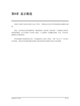 第5章 显示数值


   前面章节说明了如何在屏幕上显示字符串。当然你也可以用字符串和标准C库函数显示数
值。

   然而，有时候这会是件困难的事。通常最容易（最有效）的是调用一个函数显示你所需
要结构的数值。µC/GUI提供了不同的十进制，十六进制和二进制输出函数。在这一章对这些
函数进行单独的说明。

   所有的函数不需要使用浮点库，并对速度和大小进行了优化。当然“Sprintf”可以用于
任何系统。使用本章所述的函数有时能在 ROM 的存储空间和执行时间上进行精简。




µC/GUI 中文手册                               第1页
 