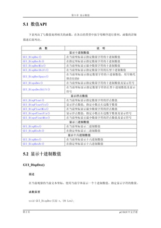 第 5 章 显示数值


5.1 数值API

   下表列出了与数值处理相关的函数，在各自的类型中按字母顺序进行排列。函数的详细
描述后面列出。


           函      数                          说   明
                               显示十进制数值
GUI_DispDec()                在当前坐标显示指定数量字符的十进制数值
GUI_DispDecAt()              在指定坐标显示指定数量字符的十进制数值
GUI_DispDecMin()             在当前坐标显示最少数量字符的十进制数值
GUI_DispDecShift()           在当前坐标显示指定数量字符的长型十进制数值
                             在当前坐标显示指定数量字符的十进制数值，用空格代
GUI_DispDecSpace()
                             替首位的0
GUI_DispsDec()               在当前坐标显示指定数量字符的十进制数值及显示符号
                             在当前坐标显示指定数量字符的长型十进制数值及显示
GUI_DispsDecShift()
                             符号
                                显示浮点数值
GUI_DispFloat()              在当前坐标显示指定数量字符的浮点数值
GUI_DispFloatFix()           显示浮点数值，指定小数点右边数字数量
GUI_DispFloatMin()           在当前坐标显示最少数量字符的浮点数值
GUI_DispsFloatFix()          显示浮点数值，指定小数点右边数字数量及显示符号
GUI_DispsFloatMin()          在当前坐标显示最少数量字符的浮点数值及显示符号
                               显示二进制数值
GUI_DispBin()                在当前坐标显示二进制数值
GUI_DispBinAt()              在指定坐标显示二进制数值
                              显示十六进制数值
GUI_DispHex()                在当前坐标显示十六进制数值
GUI_DispHexAt()              在指定坐标显示十六进制数值


5.2 显示十进制数值

GUI_DispDec()

    描述


   在当前视窗的当前文本坐标，使用当前字体显示一个十进制数值，指定显示字符的数量。


    函数原型


   void GUI_DispDec(I32 v, U8 Len);


第2页                                                  µC/GUI 中文手册
 