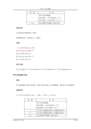 第 5 章 显示数值

                      参        数              含    意
                                     用于显示的数值。
                                                         31
                           v         最小值为：-2147483648（-2 ）
                                                      31
                                     最大值为：2147483647（2 -1）
                          Len        显示的数字的数量（最大为9）


   附加信息


   不支持首位为0的格式（如0）。


   如果数值为负，则会显示一个减号。


   范例


   // 以分秒的格式显示时间
   GUI_DispString(“Min:”);
   GUI_DispDec(Min,2);
   GUI_DispString(“Sec:”);
   GUI_DispDec(Sec,2);


   相关主题


   GUI_DispSDec()，GUI_DispDecAt()，GUI_DispDecMin()，GUI_DispDecSpace()


GUI_DispDecAt()

   描述


   在当前视窗的当前文本坐标，使用当前字体显示十进制数值，指定显示字符的数量。


   函数原型


   void GUI_DispDecAt(I32 v, I16P x, I16P y, U8 Len);


                  参       数                   含    意
                                   用于显示的数值。
                                                       31
                      v            最小值为：-2147483648（-2 ）
                                                    31
                                   最大值为：2147483647（2 -1）
                      x            写入客户视窗的X坐标（以像素为单位）
                      y            写入客户视窗的Y坐标（以像素为单位）
                   Len             显示的数字的数量（最大为9）

µC/GUI 中文手册                                                             第3页
 