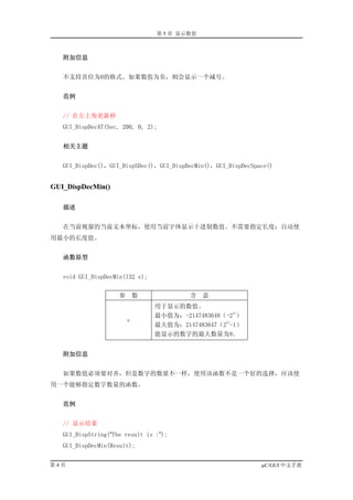 第 5 章 显示数值



   附加信息


   不支持首位为0的格式。如果数值为负，则会显示一个减号。


   范例


   // 在左上角更新秒
   GUI_DispDecAT(Sec, 200, 0, 2);


   相关主题


   GUI_DispDec()，GUI_DispSDec()，GUI_DispDecMin()，GUI_DispDecSpace()


GUI_DispDecMin()

   描述


   在当前视窗的当前文本坐标，使用当前字体显示十进制数值。不需要指定长度；自动使
用最小的长度值。


   函数原型


   void GUI_DispDecMin(I32 v);


                     参       数           含    意
                                 用于显示的数值。
                                                     31
                                 最小值为：-2147483648（-2 ）
                         v                        31
                                 最大值为：2147483647（2 -1）
                                 能显示的数字的最大数量为9。


   附加信息


   如果数值必须要对齐，但是数字的数量不一样，使用该函数不是一个好的选择，应该使
用一个能够指定数字数量的函数。


   范例


   // 显示结果
   GUI_DispString(“The result is :”);
   GUI_DispDecMin(Result);


第4页                                                            µC/GUI 中文手册
 