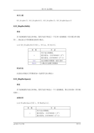 第 5 章 显示数值



   相关主题


   GUI_DispDec()，GUI_DispDecAt()，GUI_DispSDec()，GUI_DispDecSpace()


GUI_DispDecShift()

   描述


   在当前视窗的当前文本坐标，使用当前字体显示一个长型十进制数值（用小数点作分隔
符），指定显示字符的数量及使用小数点。


   void GUI_DispDecShift(I32 v, U8 Len, U8 Shift);


                       参        数               含    意
                                        用于显示的数值。
                                                            31
                            v           最小值为：-2147483648（-2 ）
                                                         31
                                        最大值为：2147483647（2 -1）
                           Len          显示的数字的数量（最大为9）
                       Shift            小数点右边数字的数量


   附加信息


   注意显示的最大字符数量为9（包括符号及小数点）


GUI_DispDecSpace()

   描述


   在当前视窗的当前文本坐标，使用当前字体显示一个十进制数值，禁止首位的0（用空格
代换）。


   函数原型


   void DispDecSpace(I32 v, U8 MaxDigits);


               参       数                        含    意
                                    用于显示的数值。
                                                        31
                   v                最小值为：-2147483648（-2 ）
                                                     31
                                    最大值为：2147483647（2 -1）



µC/GUI 中文手册                                                          第5页
 