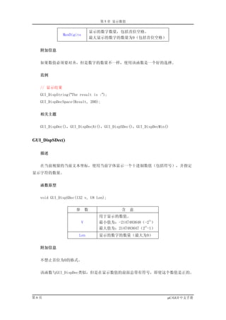 第 5 章 显示数值


                                  显示的数字数量，包括首位空格。
              MaxDigits
                                  最大显示的数字的数量为9（包括首位空格）


   附加信息


   如果数值必须要对齐，但是数字的数量不一样，使用该函数是一个好的选择。


   范例


   // 显示结果
   GUI_DispString(“The result is :”);
   GUI_DispDecSpace(Result, 200);


   相关主题


   GUI_DispDec()，GUI_DispDecAt()，GUI_DispSDec()，GUI_DispDecMin()


GUI_DispSDec()

   描述


   在当前视窗的当前文本坐标，使用当前字体显示一个十进制数值（包括符号），并指定
显示字符的数量。


   函数原型


   void GUI_DispSDec(I32 v, U8 Len);


                     参        数             含    意
                                    用于显示的数值。
                                                        31
                          V         最小值为：-2147483648（-2 ）
                                                     31
                                    最大值为：2147483647（2 -1）
                      Len           显示的数字的数量（最大为9）


   附加信息


   不禁止首位为0的格式。


   该函数与GUI_DispDec类似，但是在显示数值的前面总带有符号，即使这个数值是正的。




第6页                                                            µC/GUI 中文手册
 