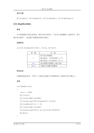 第 5 章 显示数值

   相关主题


   GUI_DispDec()，GUI_DispDecAt()，GUI_DispDecMin()，GUI_DispDecSpace()


GUI_DispSDecShift()

   描述


   在当前视窗的当前文本坐标，使用当前字体显示一个长型十进制数值（包括符号，用小
数点作分隔符），指定数字的数量及使用小数点。


   函数原型


   void GUI_DispSDecShift(I32 v, U8 Len, U8 Shift);


                      参       数             含   意
                                  用于显示的数值。
                                                      31
                          v       最小值为：-2147483648（-2 ）
                                                   31
                                  最大值为：2147483647（2 -1）
                        Len       显示的数字的数量（最大为9）
                      Shift       小数点右边数字的数量


   附加信息


   在数值前面总带有一个符号。注意显示的最大字符数量为9（包括符号及小数点）。


   范例


   void DemoDec(void)
   {
       long l = 12345;
       GUI_Clear();
       GUI_SetFont(&GUI_Font8x8);
       GUI_DispStringAt(“GUI_DispDecShift:n”,0,0);
       GUI_DispSDecShift(l, 7, 3);
       GUI_SetFont(&GUI_Font6x8);
       GUI_DispStringAt(“Press any key”,0,GUI_VYSIZE-8);
       WaitKey();
   }



µC/GUI 中文手册                                                            第7页
 