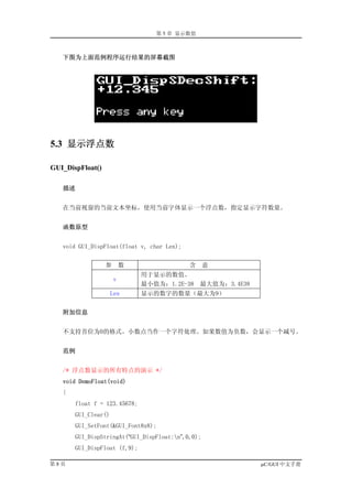 第 5 章 显示数值



   下图为上面范例程序运行结果的屏幕截图




5.3 显示浮点数

GUI_DispFloat()

   描述


   在当前视窗的当前文本坐标，使用当前字体显示一个浮点数，指定显示字符数量。


   函数原型


   void GUI_DispFloat(float v, char Len);


                  参       数                 含      意
                              用于显示的数值。
                      v
                              最小值为：1.2E-38      最大值为：3.4E38
                     Len      显示的数字的数量（最大为9）


   附加信息


   不支持首位为0的格式。小数点当作一个字符处理。如果数值为负数，会显示一个减号。


   范例


   /* 浮点数显示的所有特点的演示 */
   void DemoFloat(void)
   {
       float f = 123.45678;
       GUI_Clear()
       GUI_SetFont(&GUI_Font8x8);
       GUI_DispStringAt(“GUI_DispFloat:n”,0,0);
       GUI_DispFloat (f,9);

第8页                                                           µC/GUI 中文手册
 