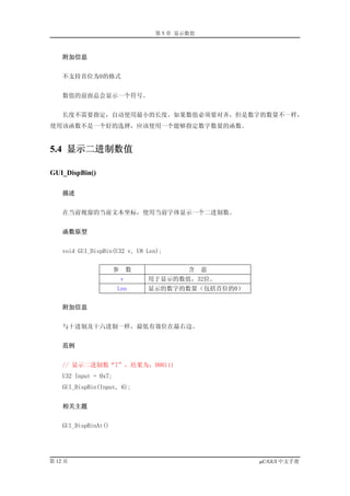 第 5 章 显示数值



    附加信息


    不支持首位为0的格式


    数值的前面总会显示一个符号。


    长度不需要指定，自动使用最小的长度。如果数值必须要对齐，但是数字的数量不一样，
使用该函数不是一个好的选择，应该使用一个能够指定数字数量的函数。


5.4 显示二进制数值

GUI_DispBin()

    描述


    在当前视窗的当前文本坐标，使用当前字体显示一个二进制数。


    函数原型


    void GUI_DispBin(U32 v, U8 Len);


                       参       数            含    意
                           v       用于显示的数值，32位。
                       Len         显示的数字的数量（包括首位的0）


    附加信息


    与十进制及十六进制一样，最低有效位在最右边。


    范例


    // 显示二进制数“7”，结果为：000111
    U32 Input = 0x7;
    GUI_DispBin(Input, 6);


    相关主题


    GUI_DispBinAt()




第 12 页                                                µC/GUI 中文手册
 