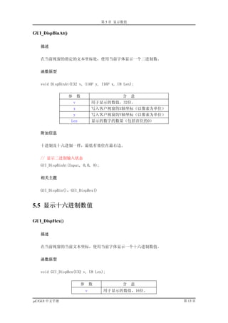 第 5 章 显示数值


GUI_DispBinAt()

   描述


   在当前视窗的指定的文本坐标处，使用当前字体显示一个二进制数。


   函数原型


   void DispBinAt(U32 v, I16P y, I16P x, U8 Len);


                  参       数                    含    意
                      v            用于显示的数值，32位。
                      x            写入客户视窗的X轴坐标（以像素为单位）
                      y            写入客户视窗的Y轴坐标（以像素为单位）
                  Len              显示的数字的数量（包括首位的0）


   附加信息


   十进制及十六进制一样，最低有效位在最右边。


   // 显示二进制输入状态
   GUI_DispBinAt(Input, 0,0, 8);


   相关主题


   GUI_DispBin()，GUI_DispHex()


5.5 显示十六进制数值

GUI_DispHex()

   描述


   在当前视窗的当前文本坐标，使用当前字体显示一个十六进制数值。


   函数原型


   void GUI_DispHex(U32 v, U8 Len);


                           参       数           含    意
                               v       用于显示的数值，16位。

µC/GUI 中文手册                                              第 13 页
 