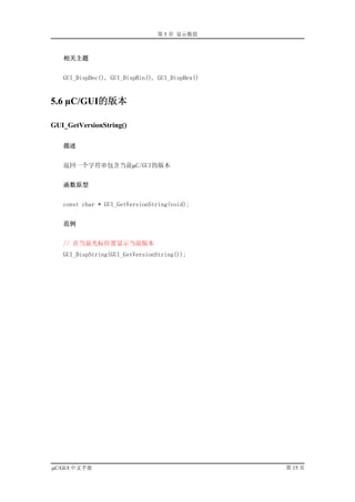 第 5 章 显示数值



   相关主题


   GUI_DispDec(), GUI_DispBin(), GUI_DispHex()


5.6 µC/GUI的版本

GUI_GetVersionString()

   描述


   返回一个字符串包含当前µC/GUI的版本


   函数原型


   const char * GUI_GetVersionString(void);


   范例


   // 在当前光标位置显示当前版本
   GUI_DispString(GUI_GetVersionString());




µC/GUI 中文手册                                      第 15 页
 