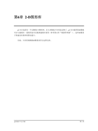 第6章 2-D图形库


   µC/GUI包括有一个完整的2-D图形库，在大多数场下应用是足够了。µC/GUI提供的函数既
可以与裁剪区一道使用也可以脱离裁剪区使用（参考第12章“视窗管理器”），这些函数基
于快速及有效率的算法建立。

   目前，只有绘制圆弧函数要求浮点运算支持。




µC/GUI 中文手册                                   第1页
 